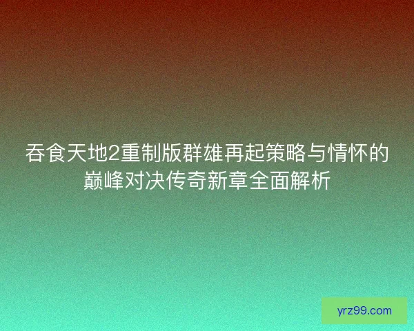 吞食天地2重制版群雄再起策略与情怀的巅峰对决传奇新章全面解析