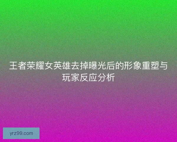 王者荣耀女英雄去掉曝光后的形象重塑与玩家反应分析