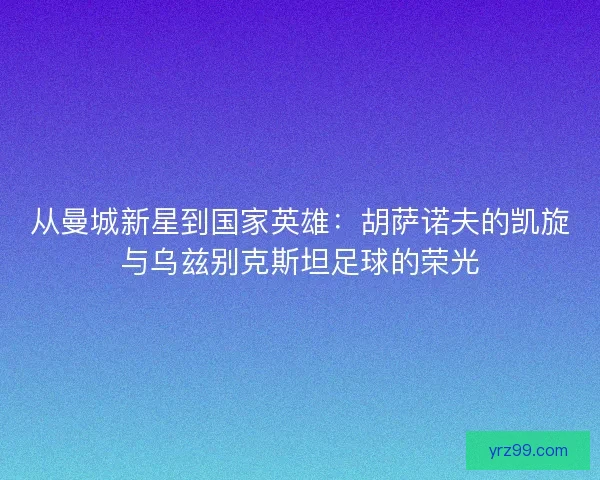 从曼城新星到国家英雄：胡萨诺夫的凯旋与乌兹别克斯坦足球的荣光