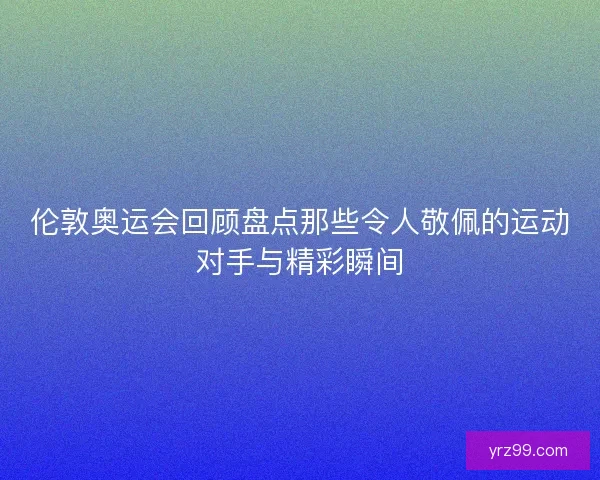 伦敦奥运会回顾盘点那些令人敬佩的运动对手与精彩瞬间