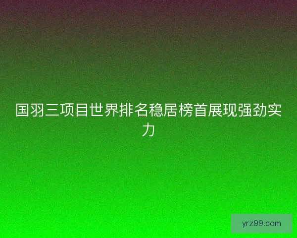 国羽三项目世界排名稳居榜首展现强劲实力