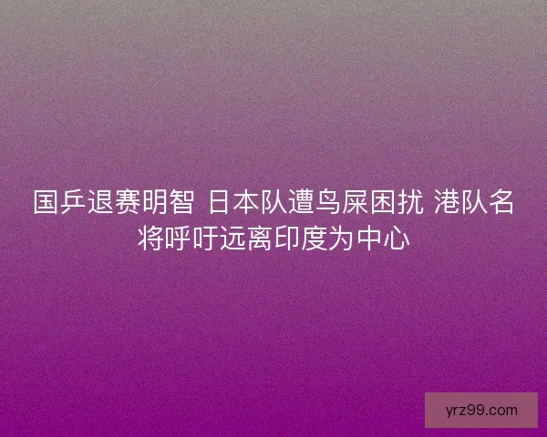 国乒退赛明智 日本队遭鸟屎困扰 港队名将呼吁远离印度为中心