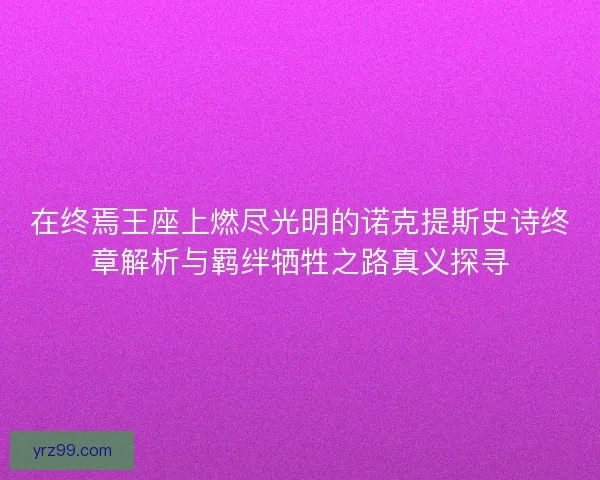 在终焉王座上燃尽光明的诺克提斯史诗终章解析与羁绊牺牲之路真义探寻